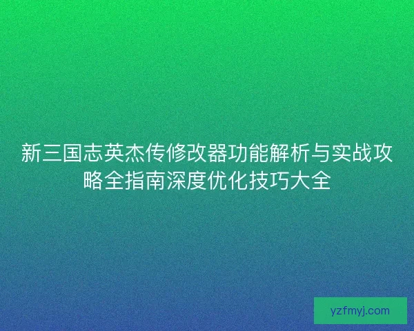 新三国志英杰传修改器功能解析与实战攻略全指南深度优化技巧大全